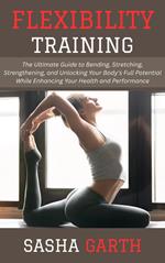 Flexibility Training: The Ultimate Guide to Bending, Stretching, Strengthening, and Unlocking Your Body's Full Potential While Enhancing Your Health and Performance
