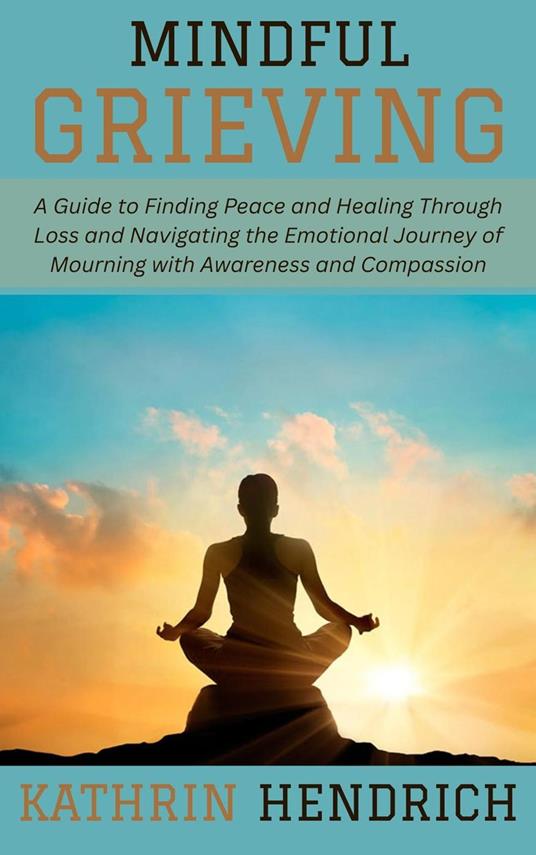 Mindful Grieving: A Guide to Finding Peace and Healing Through Loss and Navigating the Emotional Journey of Mourning with Awareness and Compassion