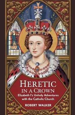 Heretic in a Crown: Elizabeth I's Unholy Adventures with the Catholic Church - Robert Walker - cover