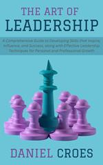 The Art of Leadership: A Comprehensive Guide to Developing Skills that Inspire, Influence, and Success, along with Effective Leadership Techniques for Personal and Professional Growth