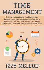 Time Management: A Guide to Strategies for Maximizing Productivity and Achieving Success with Practical Tips and Techniques for Taking Control of Your Time and Reaching Your Goals