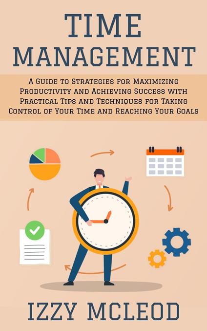 Time Management: A Guide to Strategies for Maximizing Productivity and Achieving Success with Practical Tips and Techniques for Taking Control of Your Time and Reaching Your Goals