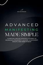 Advanced Manifesting Made Simple: A Spiritual and Metaphysical Journey to Abundance, Prosperity, Success, Achievement, Wealth, and Inner Wisdom