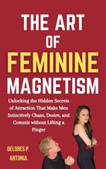 The Art of Feminine Magnetism: Unlocking the Hidden Secrets of Attraction that Make Men Instinctively Chase, Desire, and Commit without Lifting a Finger