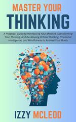 Master Your Thinking: A Practical Guide to Harnessing Your Mindset, Transforming Your Thinking, and Developing Critical Thinking, Emotional Intelligence, and Mindfulness to Achieve Your Goals