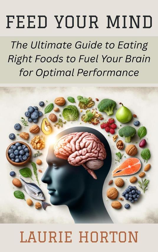 Feed Your Mind: The Ultimate Guide to Eating Right Foods to Fuel Your Brain for Optimal Performance