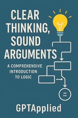 Clear Thinking, Sound Arguments: A Comprehensive Introduction to Logic - Gptapplied - cover