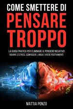 Come Smettere di Pensare Troppo: La Guida Pratica per Eliminare il Pensiero Negativo, Ridurre lo Stress, Sconfiggere l'Ansia e Vivere Positivamente