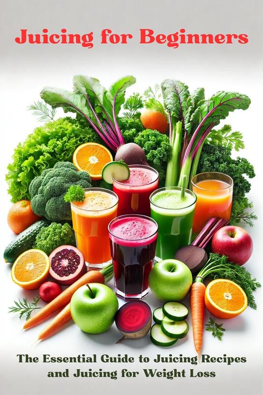 Juicing for Beginners: The Essential Guide to Juicing Recipes and Juicing for Weight Loss