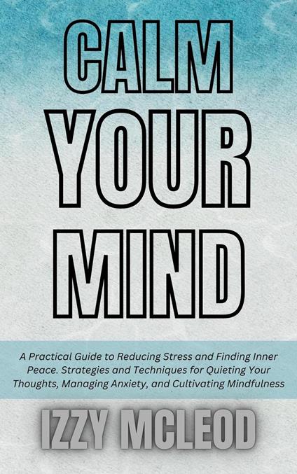 Calm Your Mind: A Practical Guide to Reducing Stress and Finding Inner Peace. Strategies and Techniques for Quieting Your Thoughts, Managing Anxiety, and Cultivating Mindfulness