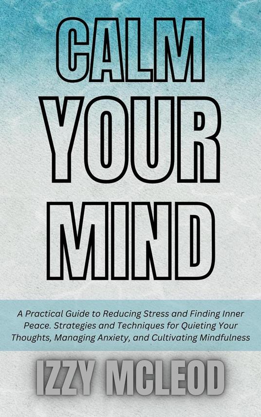 Calm Your Mind: A Practical Guide to Reducing Stress and Finding Inner Peace. Strategies and Techniques for Quieting Your Thoughts, Managing Anxiety, and Cultivating Mindfulness