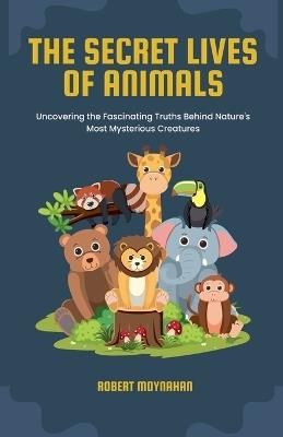 The Secret Lives of Animals: Uncovering the Fascinating Truths Behind Nature's Most Mysterious Creatures - Robert Moynahan - cover