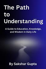 The Path To Understanding: A Guide to Education, Knowledge, and Wisdom in Daily Life