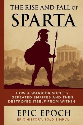The Rise and Fall of Sparta: How a Warrior Society Defeated Empires and Then Destroyed Itself From Within - Epic Epoch - cover