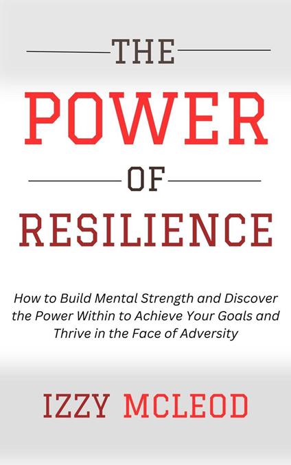 The Power of Resilience: How to Build Mental Strength and Discover the Power Within to Achieve Your Goals and Thrive in the Face of Adversity