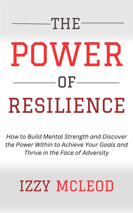 The Power of Resilience: How to Build Mental Strength and Discover the Power Within to Achieve Your Goals and Thrive in the Face of Adversity