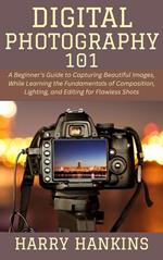 Digital Photography 101: A Beginner's Guide to Capturing Beautiful Images, While Learning the Fundamentals of Composition, Lighting, and Editing for Flawless Shots