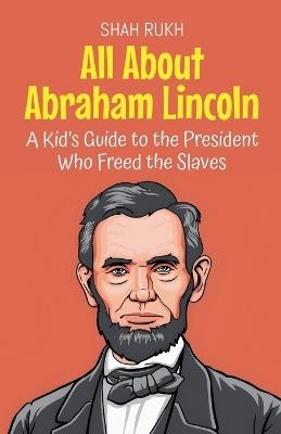 All About Abraham Lincoln: A Kid's Guide to the President Who Freed the Slaves - Shah Rukh - cover