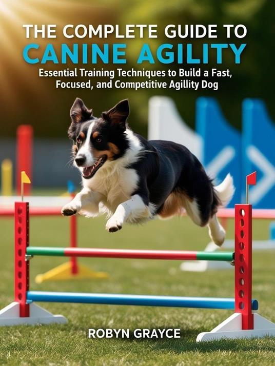 The Complete Guide to Canine Agility: Essential Training Techniques to Build a Fast, Focused, and Competitive Agility Dog