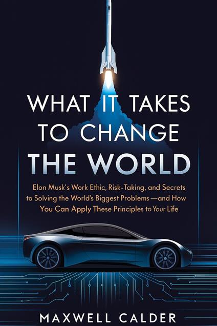 What It Takes to Change the World: Elon Musk’s Work Ethic, Risk-Taking, and Secrets to Solving the World’s Biggest Problems – How You Can Apply These Principles to Transform Your Life