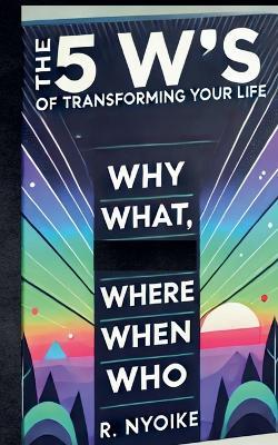 The 5 W's of Transforming Your Life: Why, What, Where, When, and Who - Roseanne Nyoike - cover