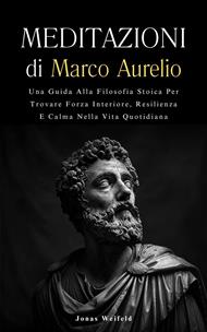 Meditazioni di Marco Aurelio: Una Guida Alla Filosofia Stoica Per Trovare Forza Interiore, Resilienza E Calma Nella Vita Quotidiana