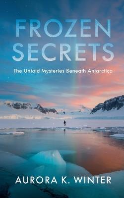 Frozen Secrets: The Untold Mysteries Beneath Antarctica - Aurora K Winter - cover