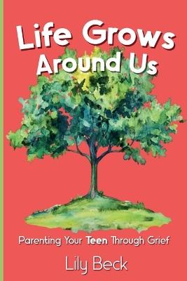 Life Grows Around Us: Parenting Your Teen Through Grief - Lily Beck - cover