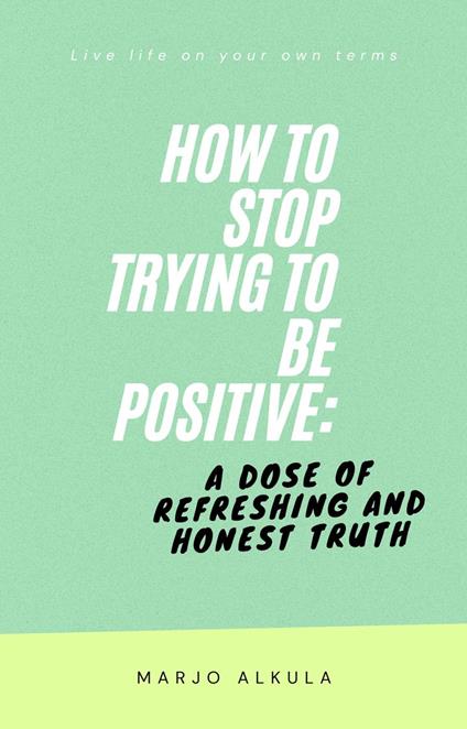 How to Stop Trying to Be Positive: A Dose of Refreshing and Honest Truth
