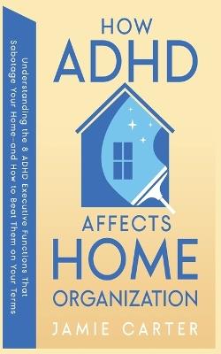 How ADHD Affects Home Organization: Understanding the 8 ADHD Executive Functions That Sabotage Your Home-and How to Beat Them on Your Terms - Jamie Carter - cover