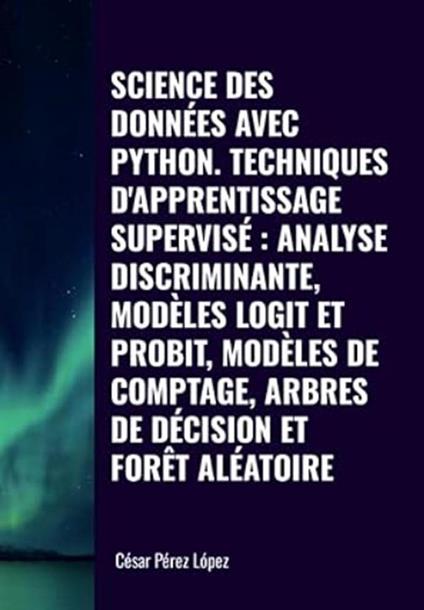 Science des Données avec Python Techniques D'apprentissage Supervisé: Analyse Discriminante, Modèles Logit et Probit, Modèles de Comptage, Arbres de Décision et Forêt Aléatoire