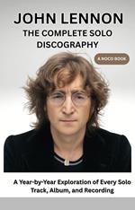 John Lennon The Complete Solo Discorgraphy: A Year-by-Year Exploration of Every Solo Track, Album, and Recording