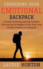 Unpacking Your Emotional Backpack: A Guide to Healing, Moving Forward, Discovering the Weight of Your Past, and Finding Freedom in Letting Go