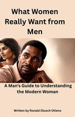 What Women Really Want From Men; A Man's Guide To Understanding The Modern Woman