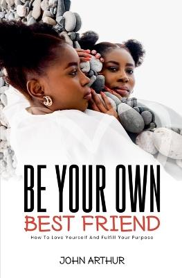 Be Your Own Best Friend: How To Love Yourself And Fulfill Your Purpose - John Arthur - cover