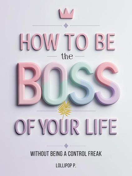 HOW TO BE THE BOSS OF YOUR LIFE: Without Being a Control Freak