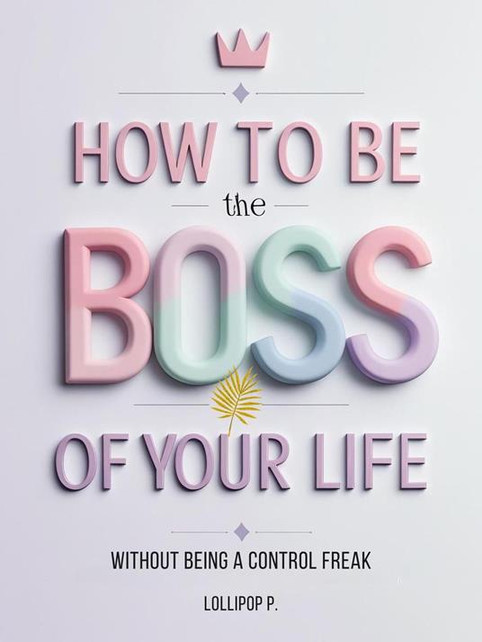 HOW TO BE THE BOSS OF YOUR LIFE: Without Being a Control Freak