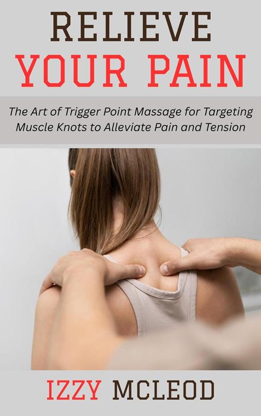 Relieve Your Pain: The Art of Trigger Point Massage for Targeting Muscle Knots to Alleviate Pain and Tension