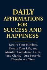 Daily Affirmations for Success and Happiness: Rewire Your Mindset, Elevate Your Life, and Manifest Confidence, Calm, and Clarity—One Powerful Thought at a Time