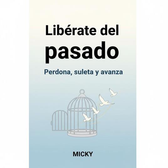 Libérate del pasado: Cómo perdonar, soltar el dolor y avanzar hacia una vida plena y en paz interior