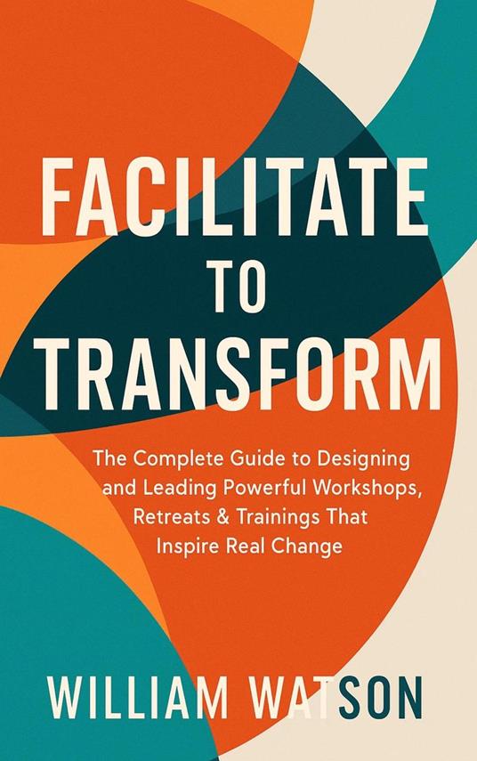 Facilitate to Transform The Complete Guide to Designing and Leading Powerful Workshops, Retreats & Trainings That Inspire Real Change