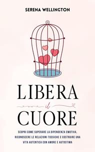 Libera il Cuore: Scopri Come Superare la Dipendenza Emotiva, Riconoscere le Relazioni Tossiche e Costruire una Vita Autentica con Amore e Autostima