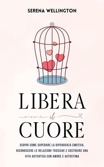 Libera il Cuore: Scopri Come Superare la Dipendenza Emotiva, Riconoscere le Relazioni Tossiche e Costruire una Vita Autentica con Amore e Autostima - Serena Wellington - ebook