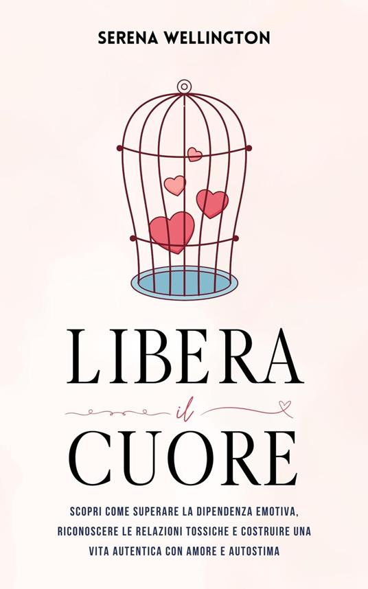 Libera il Cuore: Scopri Come Superare la Dipendenza Emotiva, Riconoscere le Relazioni Tossiche e Costruire una Vita Autentica con Amore e Autostima - Serena Wellington - ebook