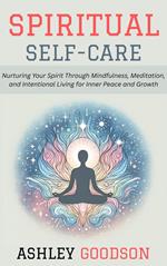Spiritual Self-Care: Nurturing Your Spirit Through Mindfulness, Meditation, and Intentional Living for Inner Peace and Growth