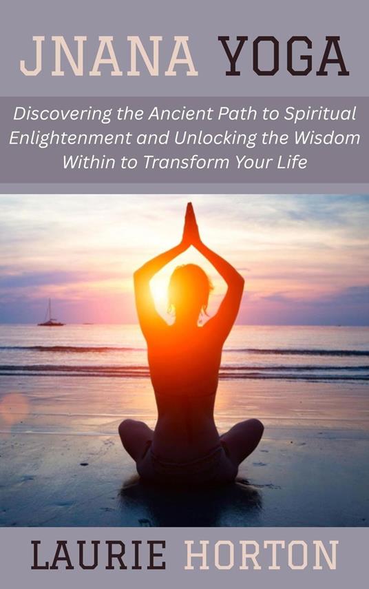 Jnana Yoga: Discovering the Ancient Path to Spiritual Enlightenment and Unlocking the Wisdom Within to Transform Your Life
