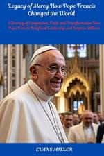 Legacy of Mercy How Pope Francis Changed the World  : A Journey of Compassion, Faith, and Transformation How Pope Francis Redefined Leadership and Inspires Millions
