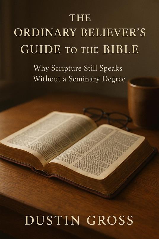 The Ordinary Believer’s Guide to the Bible: Why Scripture Still Speaks Without a Seminary Degree