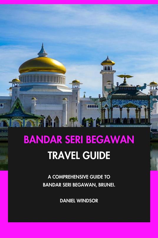 Bandar Seri Begawan Travel Guide: A Comprehensive Guide to Bandar Seri Begawan, Brunei.
