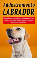 Addestramento Labrador: La Guida Completa per Addestrare, Educare e Amare il Tuo Labrador – Dal Cucciolo all'Adulto, per una Vita Insieme Senza Stress e Piena di Gioia